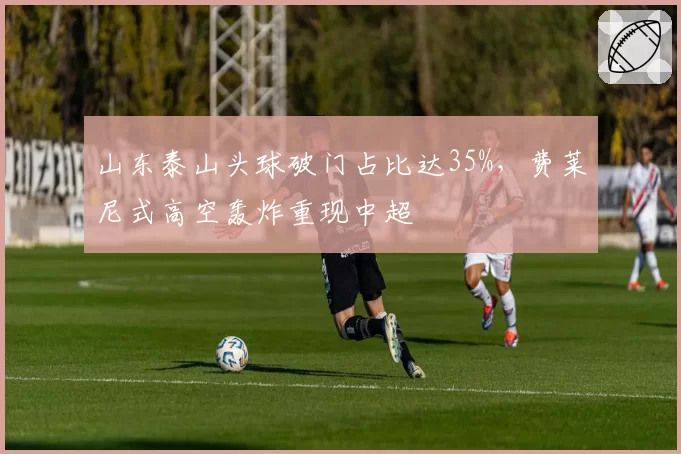 山东泰山头球破门占比达35%,费莱尼式高空轰炸重现中超