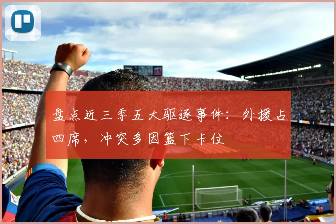盘点近三季五大驱逐事件:外援占四席,冲突多因篮下卡位