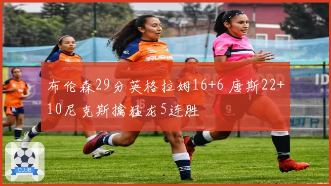 布伦森29分英格拉姆16+6 唐斯22+10尼克斯擒猛龙5连胜