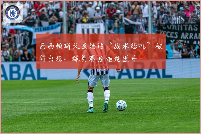 西西帕斯父亲场边“战术怒吼”被罚出场，球员赛后拒绝握手