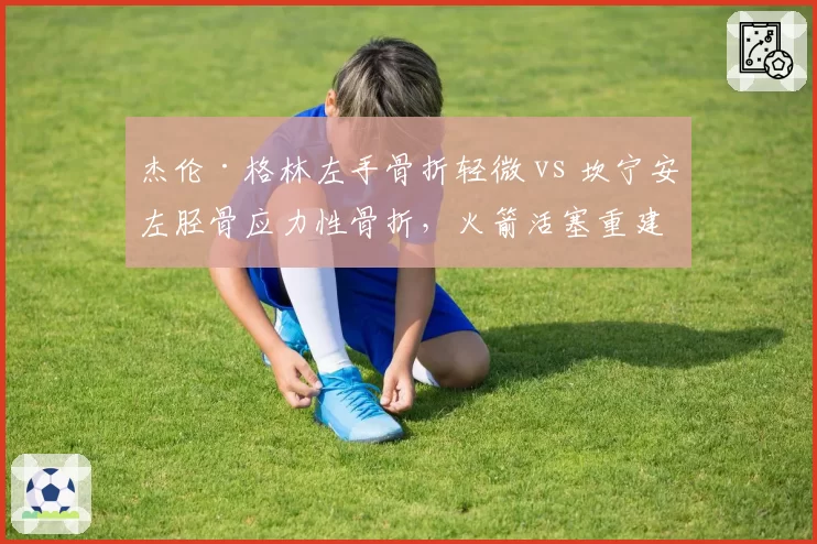 杰伦·格林左手骨折轻微 vs 坎宁安左胫骨应力性骨折,火箭活塞重建基石伤病严重度对比