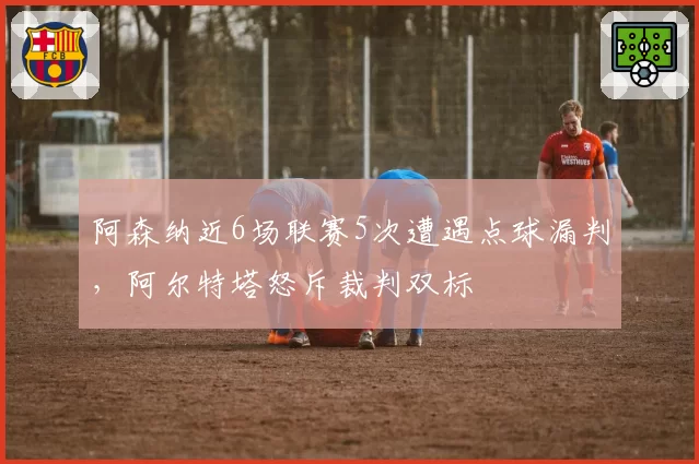 阿森纳近6场联赛5次遭遇点球漏判,阿尔特塔怒斥裁判双标