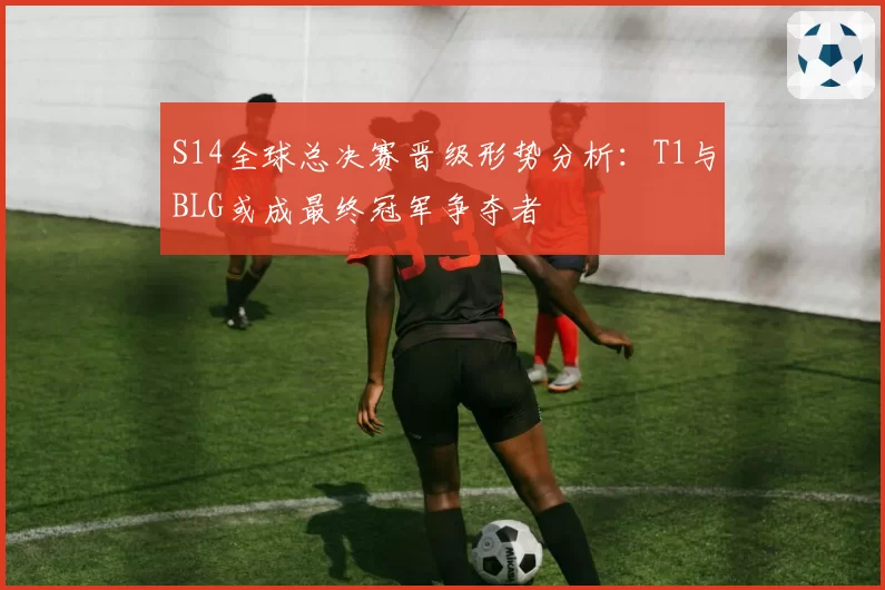 S14全球总决赛晋级形势分析:T1与BLG或成最终冠军争夺者