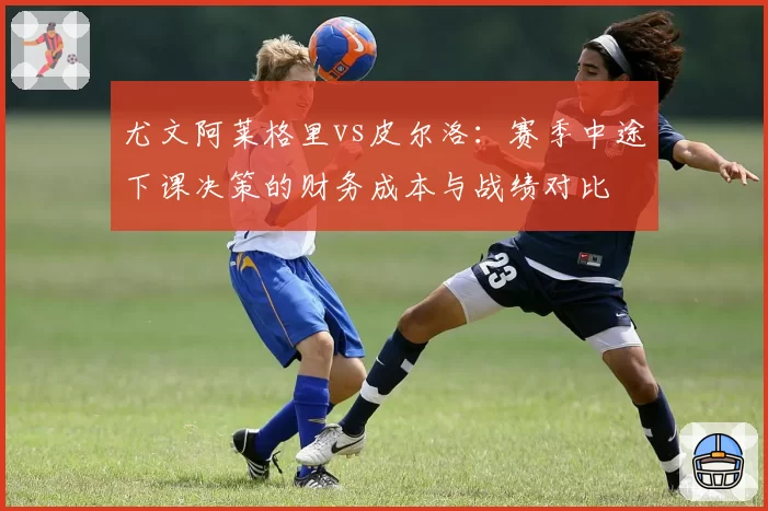 尤文阿莱格里vs皮尔洛:赛季中途下课决策的财务成本与战绩对比