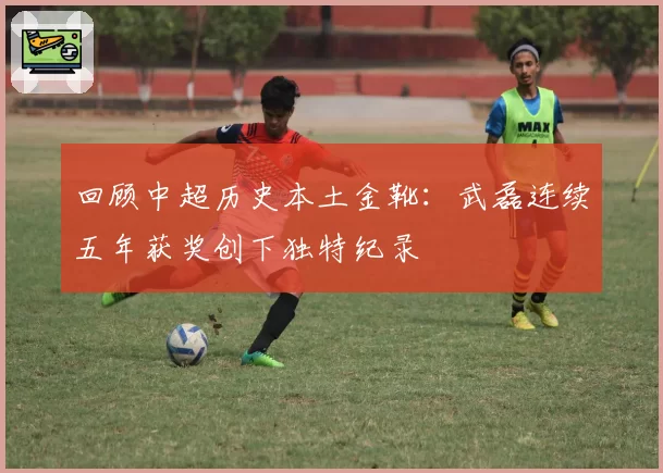 回顾中超历史本土金靴：武磊连续五年获奖创下独特纪录