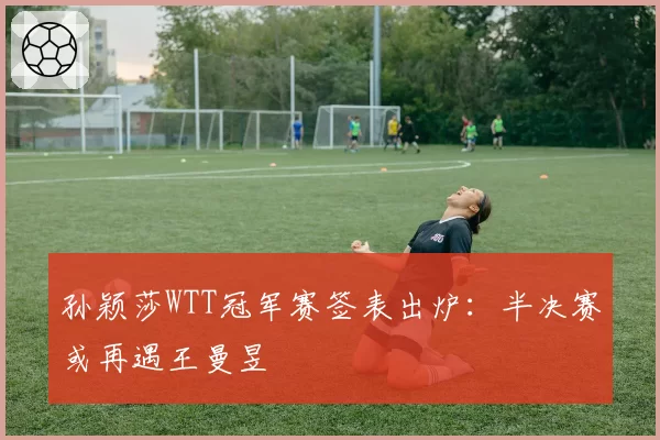 孙颖莎WTT冠军赛签表出炉:半决赛或再遇王曼昱