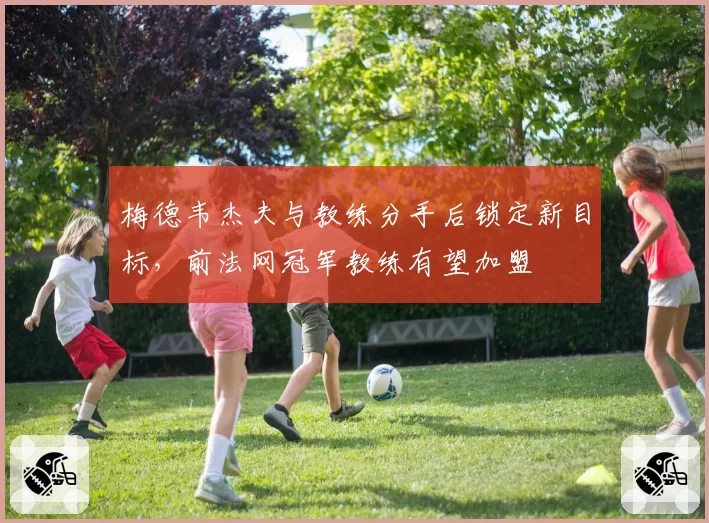 梅德韦杰夫与教练分手后锁定新目标,前法网冠军教练有望加盟
