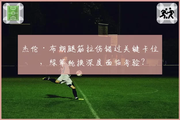杰伦·布朗腿筋拉伤错过关键卡位战，绿军轮换深度面临考验？