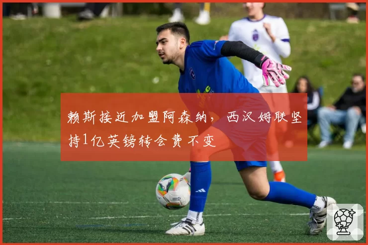 赖斯接近加盟阿森纳,西汉姆联坚持1亿英镑转会费不变
