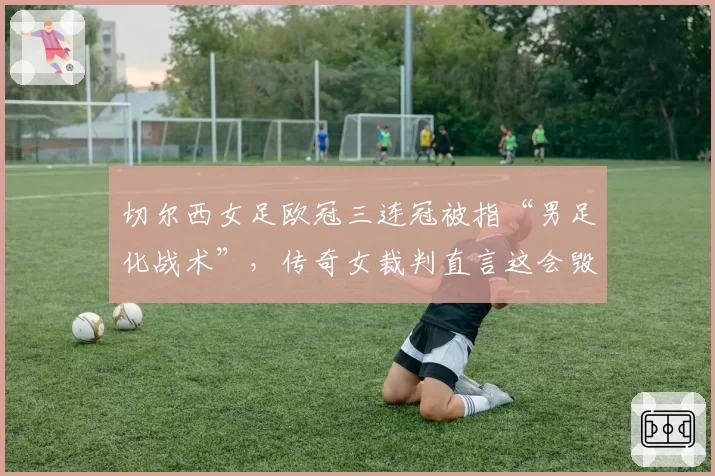 切尔西女足欧冠三连冠被指“男足化战术”，传奇女裁判直言这会毁了女子足球