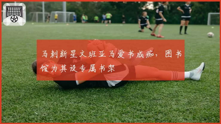马刺新星文班亚马爱书成痴，图书馆为其设专属书架
