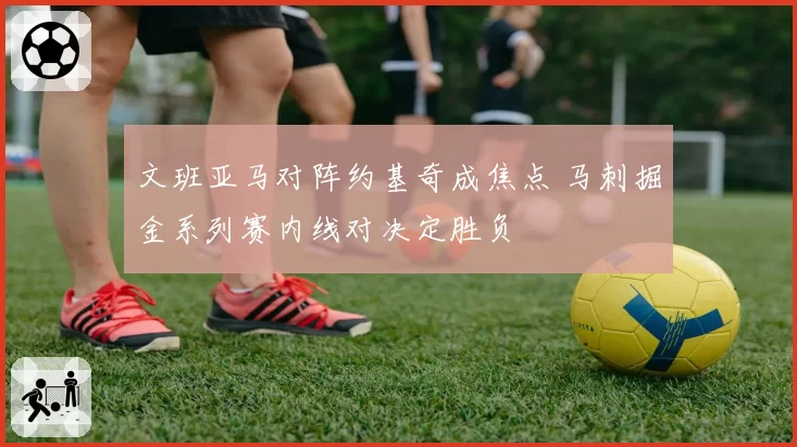 文班亚马对阵约基奇成焦点 马刺掘金系列赛内线对决定胜负