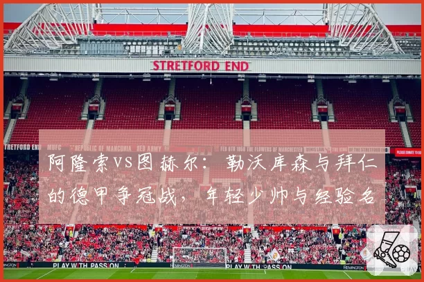 阿隆索vs图赫尔：勒沃库森与拜仁的德甲争冠战，年轻少帅与经验名帅的临场调度对比