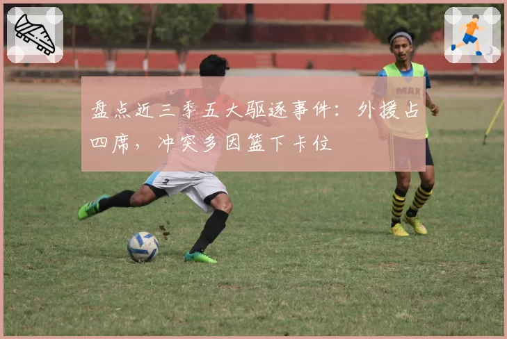 盘点近三季五大驱逐事件:外援占四席,冲突多因篮下卡位