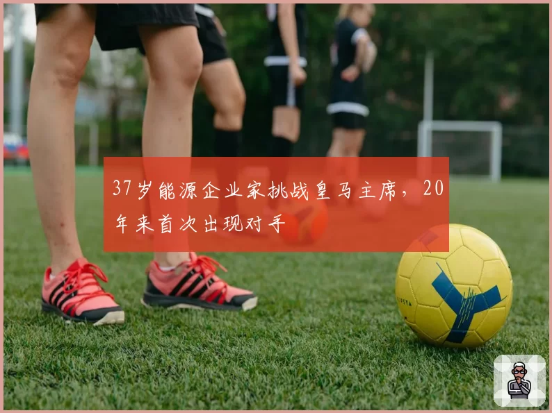 37岁能源企业家挑战皇马主席,20年来首次出现对手