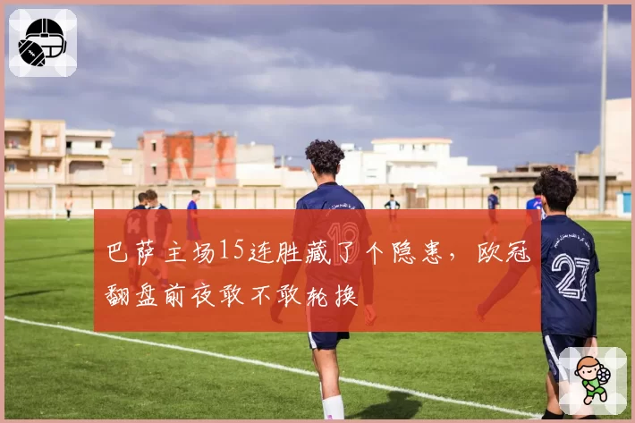 巴萨主场15连胜藏了个隐患，欧冠翻盘前夜敢不敢轮换