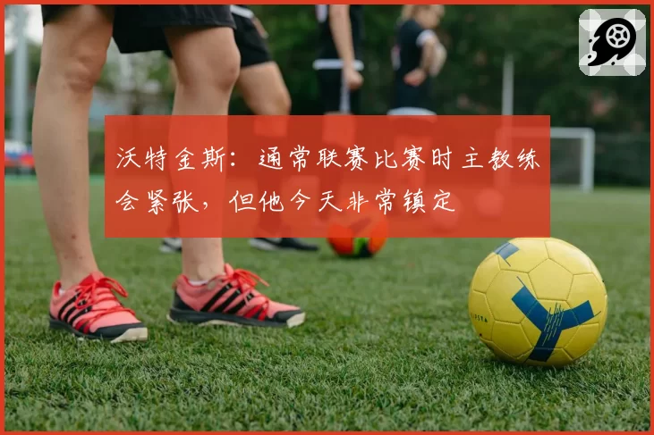 沃特金斯：通常联赛比赛时主教练会紧张，但他今天非常镇定