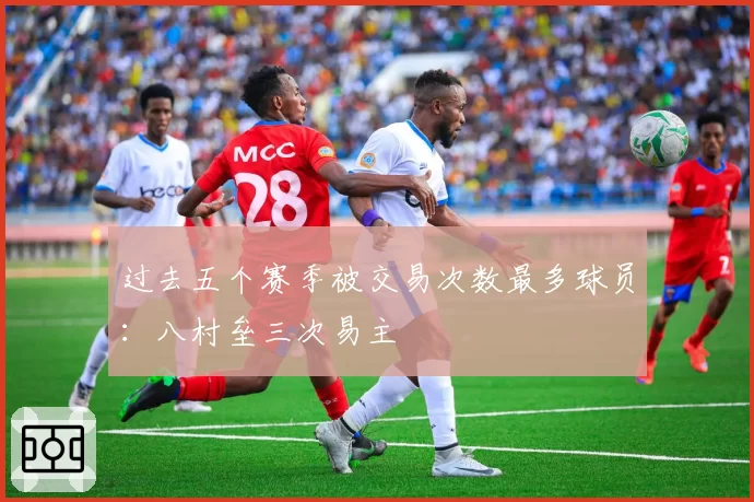 过去五个赛季被交易次数最多球员:八村垒三次易主