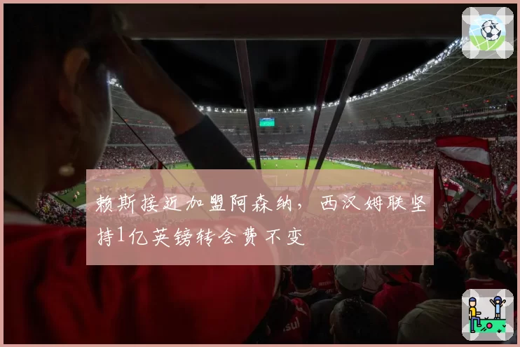 赖斯接近加盟阿森纳,西汉姆联坚持1亿英镑转会费不变