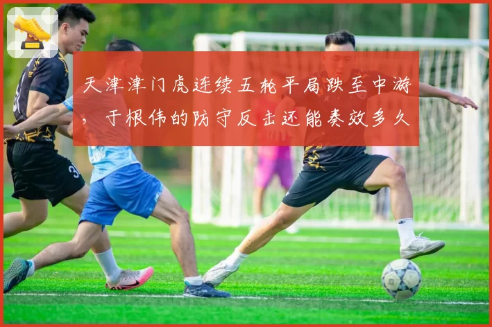 天津津门虎连续五轮平局跌至中游,于根伟的防守反击还能奏效多久?