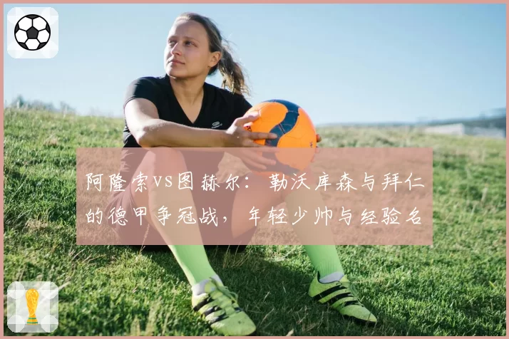 阿隆索vs图赫尔：勒沃库森与拜仁的德甲争冠战，年轻少帅与经验名帅的临场调度对比