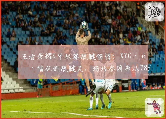王者荣耀K甲联赛跟腱伤情:XYG·酷偕双侧跟腱炎,场均参团率从78%跌至52%