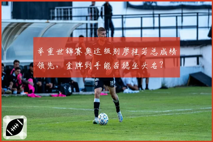 举重世锦赛奥运级别廖桂芳总成绩领先,金牌到手能否稳坐头名?