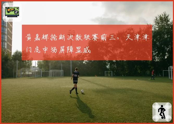 黄嘉辉抢断次数联赛前三,天津津门虎中场屏障显威
