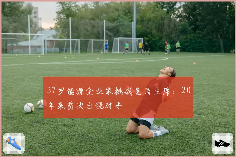 37岁能源企业家挑战皇马主席，20年来首次出现对手