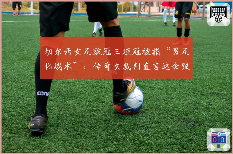 切尔西女足欧冠三连冠被指“男足化战术”，传奇女裁判直言这会毁了女子足球