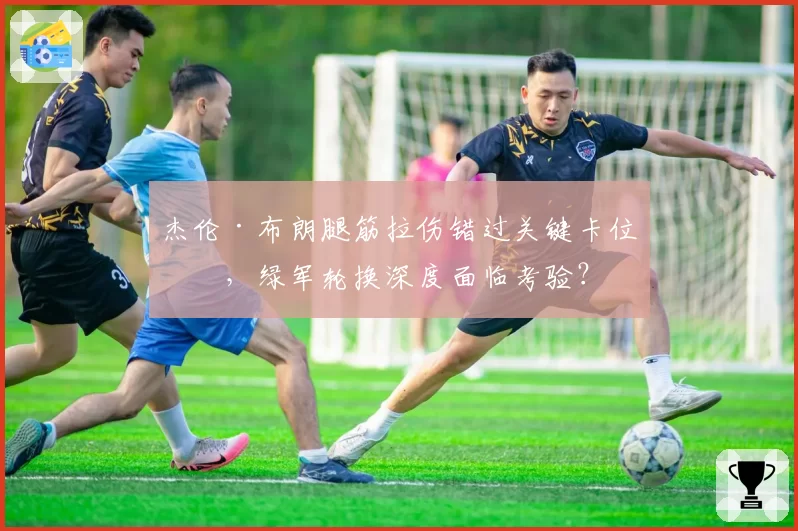 杰伦·布朗腿筋拉伤错过关键卡位战，绿军轮换深度面临考验？