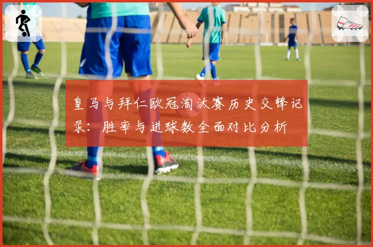 皇马与拜仁欧冠淘汰赛历史交锋记录：胜率与进球数全面对比分析